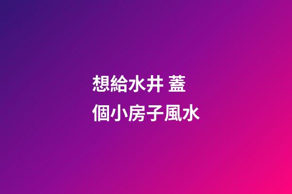 想給水井 蓋個小房子風水